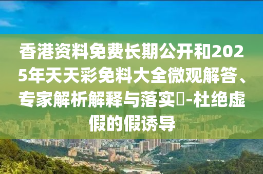 香港資料免費長期公開和2025年天天彩免料大全微觀解答、專家解析解釋與落實?-杜絕虛假的假誘導